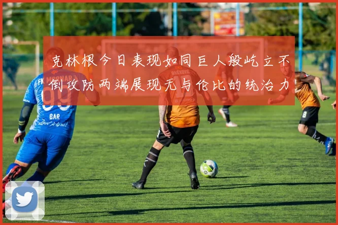 克林根今日表现如同巨人般屹立不倒攻防两端展现无与伦比的统治力