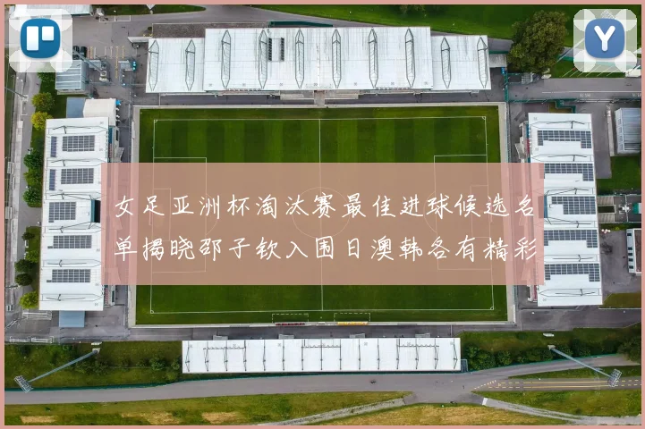 女足亚洲杯淘汰赛最佳进球候选名单揭晓邵子钦入围日澳韩各有精彩表现