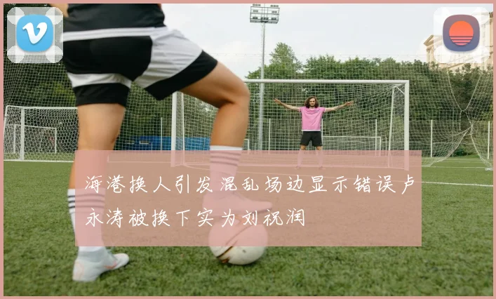 海港换人引发混乱场边显示错误卢永涛被换下实为刘祝润