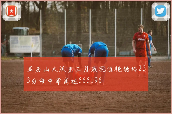 亚历山大沃克三月表现惊艳场均233分命中率高达565196