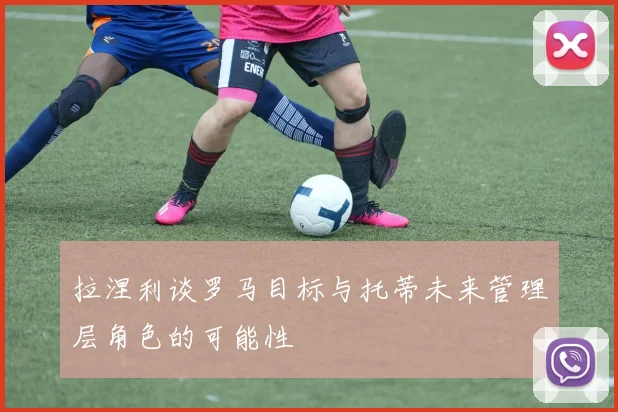 拉涅利谈罗马目标与托蒂未来管理层角色的可能性