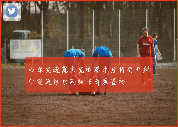 法尔克透露杰克逊赛季后将离开拜仁重返切尔西纽卡有意签约