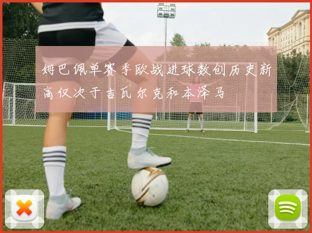 姆巴佩单赛季欧战进球数创历史新高仅次于吉瓦尔克和本泽马