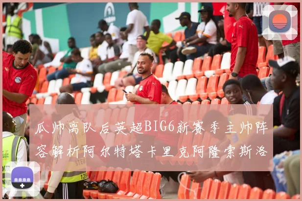 瓜帅离队后英超BIG6新赛季主帅阵容解析阿尔特塔卡里克阿隆索斯洛特的挑战与机遇