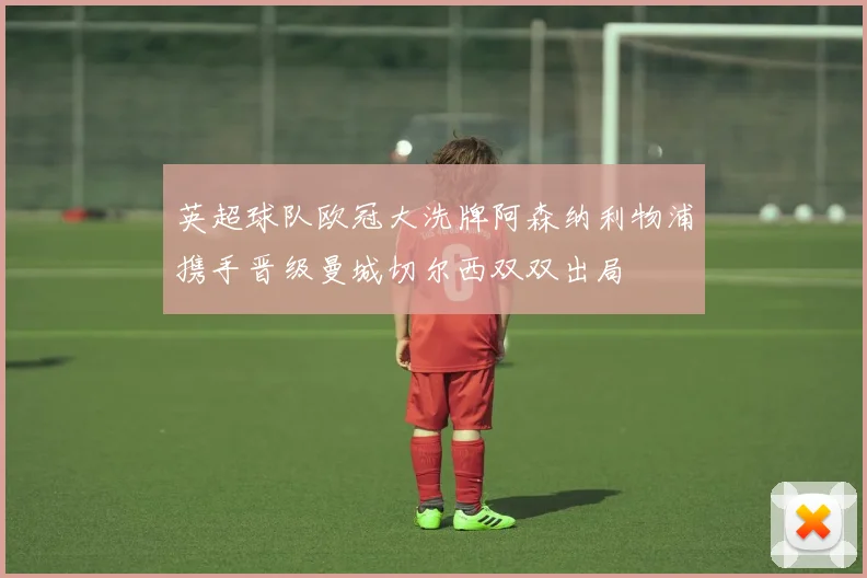 英超球队欧冠大洗牌阿森纳利物浦携手晋级曼城切尔西双双出局
