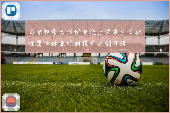 乌尔赖希为诺伊尔送上温暖生日祝福愿他健康顺利携手共创辉煌