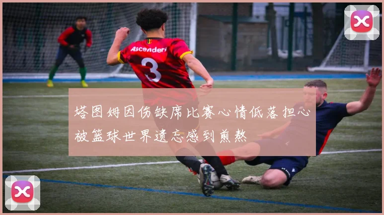 塔图姆因伤缺席比赛心情低落担心被篮球世界遗忘感到煎熬