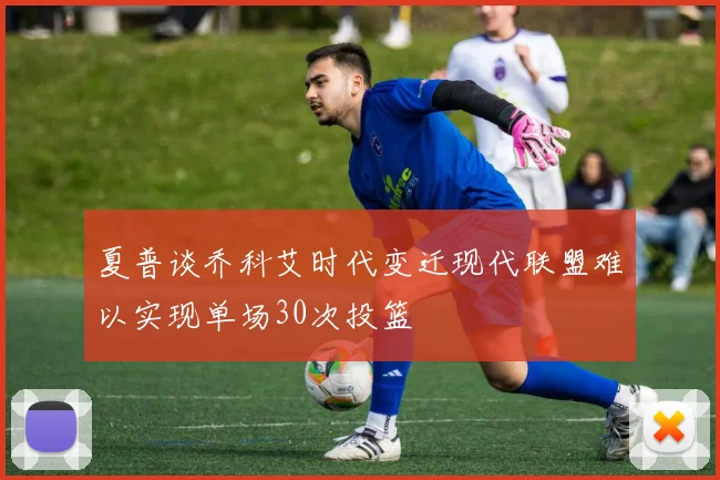夏普谈乔科艾时代变迁现代联盟难以实现单场30次投篮