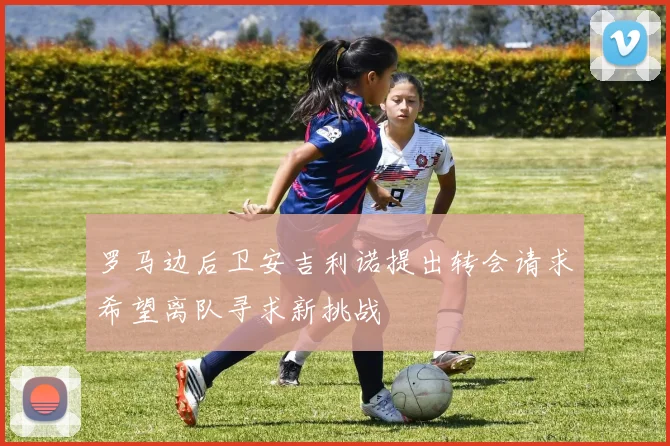 罗马边后卫安吉利诺提出转会请求希望离队寻求新挑战