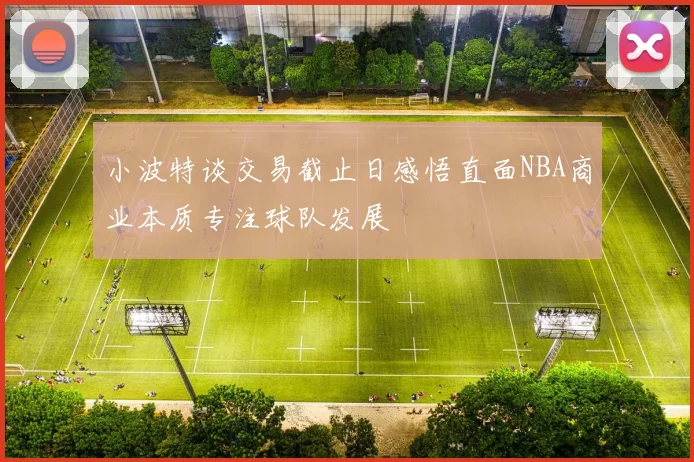 小波特谈交易截止日感悟直面NBA商业本质专注球队发展