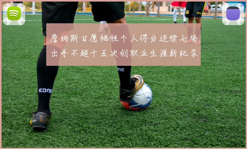 詹姆斯甘愿牺牲个人得分连续七场出手不超十五次创职业生涯新纪录