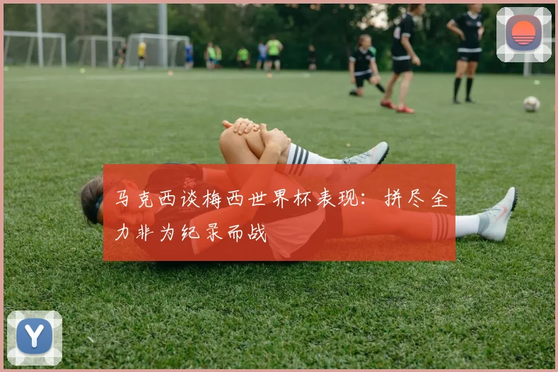 马克西谈梅西世界杯表现：拼尽全力非为纪录而战