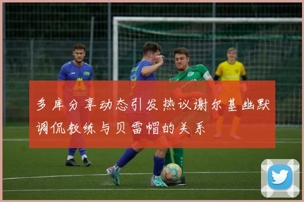 多库分享动态引发热议谢尔基幽默调侃教练与贝雷帽的关系