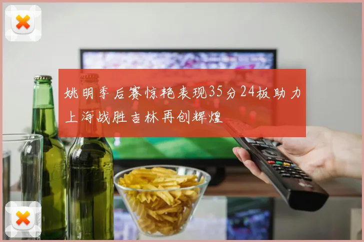 姚明季后赛惊艳表现35分24板助力上海战胜吉林再创辉煌