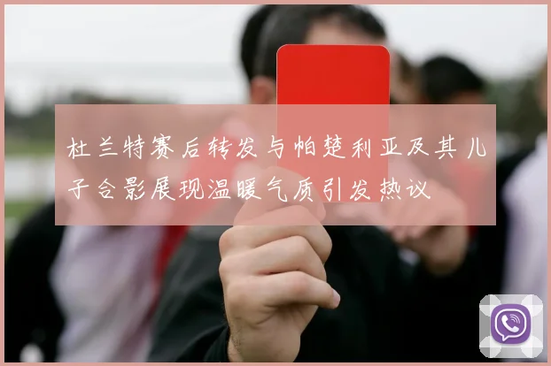 杜兰特赛后转发与帕楚利亚及其儿子合影展现温暖气质引发热议