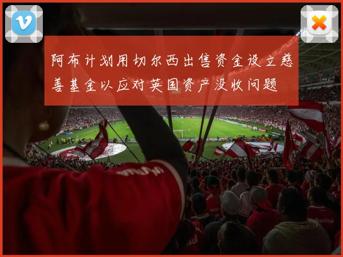 阿布计划用切尔西出售资金设立慈善基金以应对英国资产没收问题