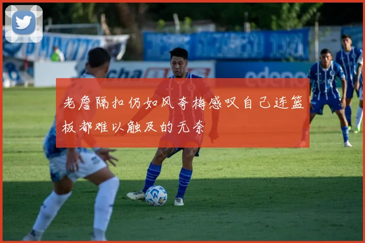 老詹隔扣仍如风夸梅感叹自己连篮板都难以触及的无奈