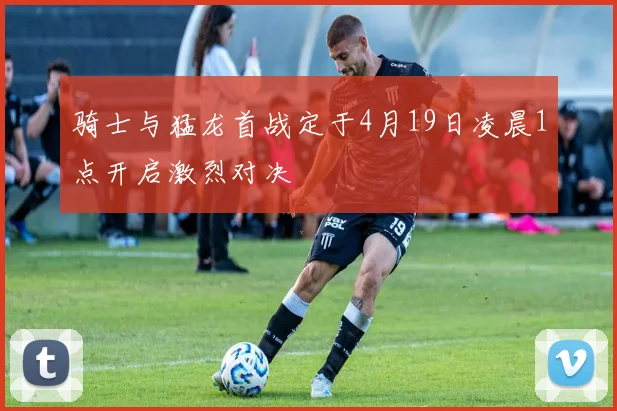 骑士与猛龙首战定于4月19日凌晨1点开启激烈对决