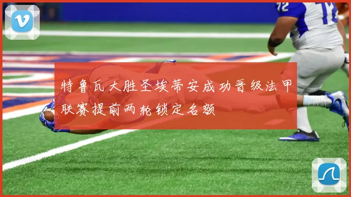特鲁瓦大胜圣埃蒂安成功晋级法甲联赛提前两轮锁定名额