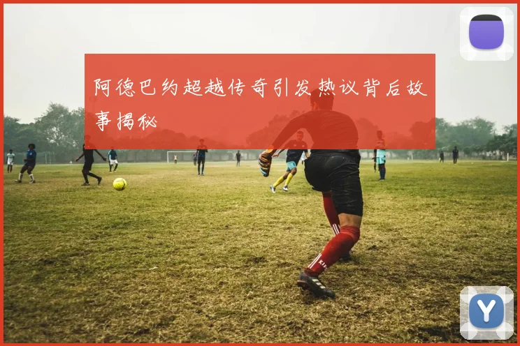 阿德巴约超越传奇引发热议背后故事揭秘