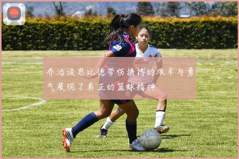 乔治谈恩比德带伤拼搏的艰辛与勇气展现了真正的篮球精神