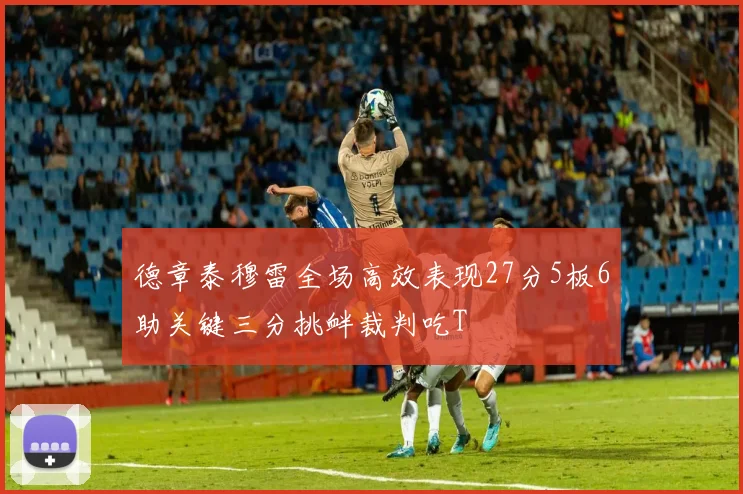 德章泰穆雷全场高效表现27分5板6助关键三分挑衅裁判吃T