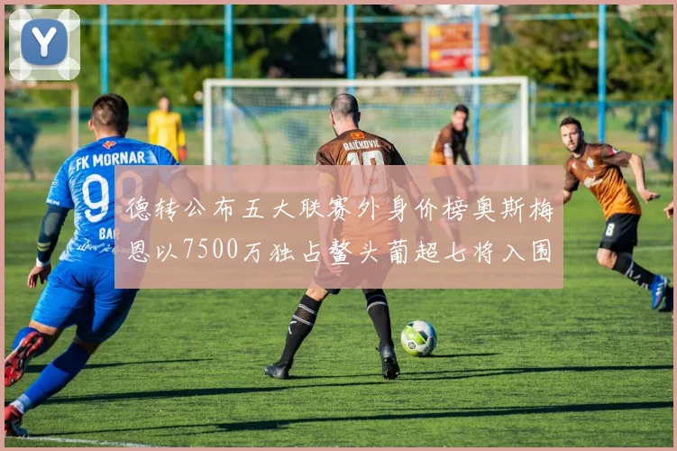 德转公布五大联赛外身价榜奥斯梅恩以7500万独占鳌头葡超七将入围