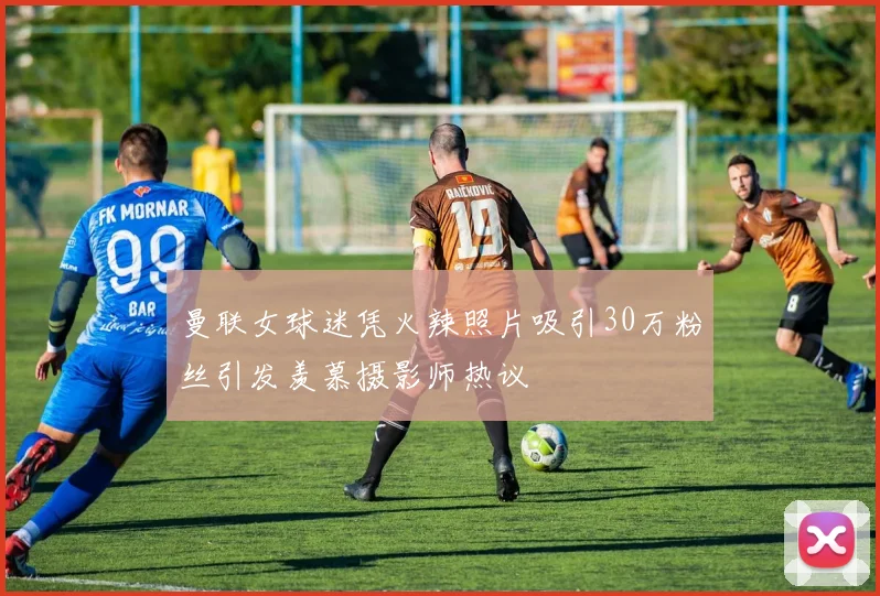 曼联女球迷凭火辣照片吸引30万粉丝引发羡慕摄影师热议