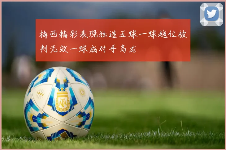 梅西精彩表现独造五球一球越位被判无效一球成对手乌龙