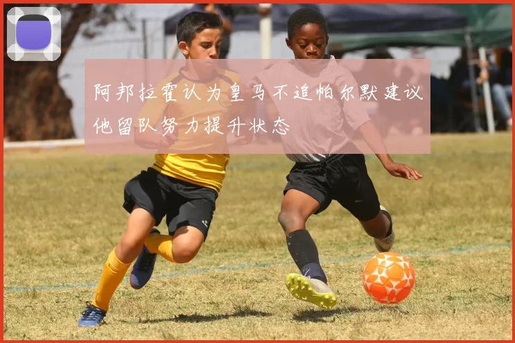 阿邦拉霍认为皇马不追帕尔默建议他留队努力提升状态